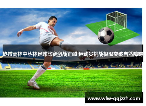 热带雨林中丛林足球比赛激战正酣 运动员挑战极限突破自然障碍 热带雨林中丛林足球比赛激战正酣 运动员挑战极限突破自然障碍